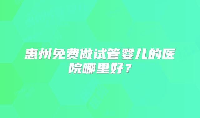 惠州免费做试管婴儿的医院哪里好?