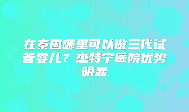 在泰国哪里可以做三代试管婴儿？杰特宁医院优势明显