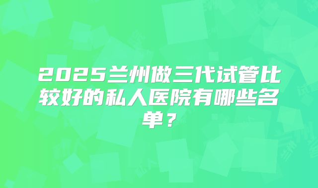 2025兰州做三代试管比较好的私人医院有哪些名单?