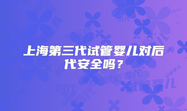 上海第三代试管婴儿对后代安全吗？
