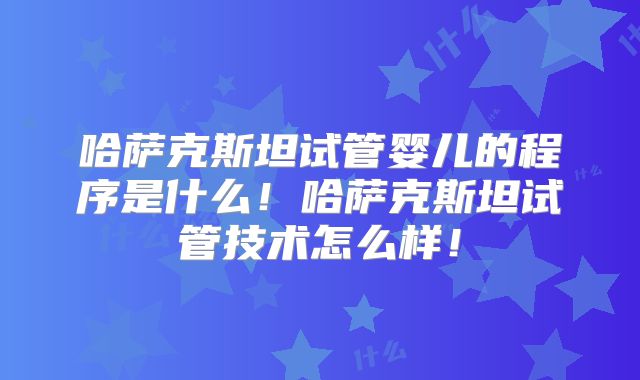 哈萨克斯坦试管婴儿的程序是什么！哈萨克斯坦试管技术怎么样！