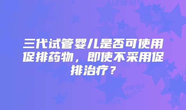 三代试管婴儿是否可使用促排药物,即使不采用促排治疗?