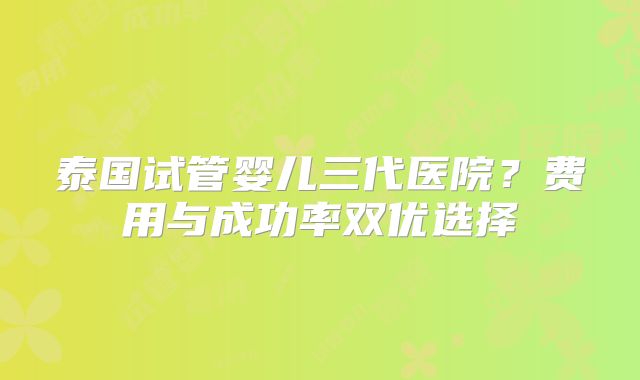泰国试管婴儿三代医院？费用与成功率双优选择