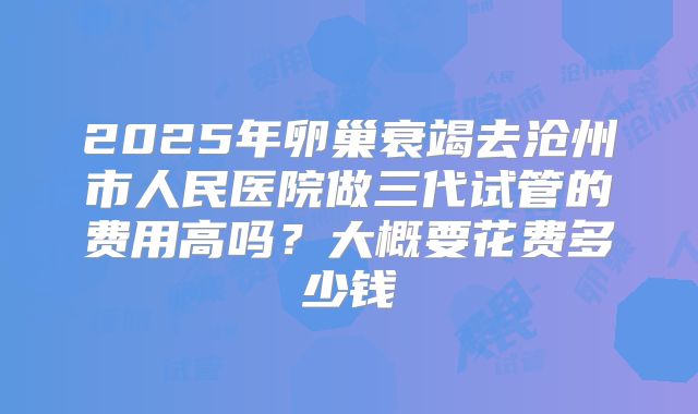 2025年卵巢衰竭去沧州市人民医院做三代试管的费用高吗？大概要花费多少钱