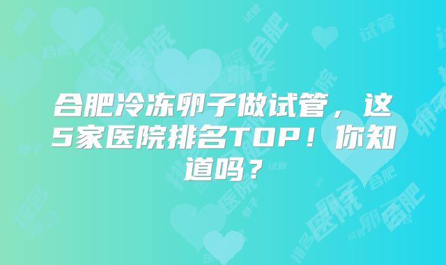 合肥冷冻卵子做试管，这5家医院排名TOP！你知道吗？