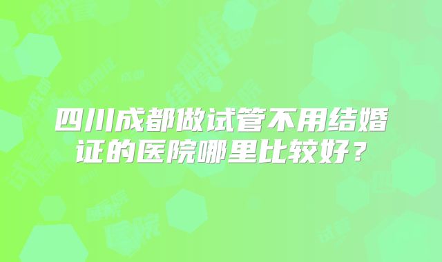 四川成都做试管不用结婚证的医院哪里比较好？