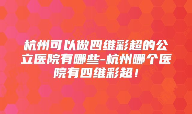 杭州可以做四维彩超的公立医院有哪些-杭州哪个医院有四维彩超!