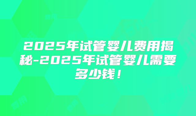 2025年试管婴儿费用揭秘-2025年试管婴儿需要多少钱！