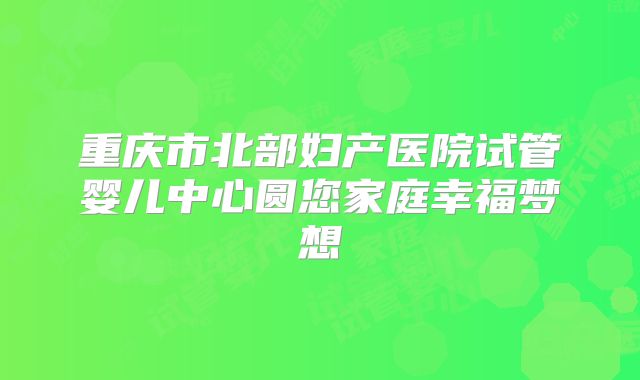 重庆市北部妇产医院试管婴儿中心圆您家庭幸福梦想