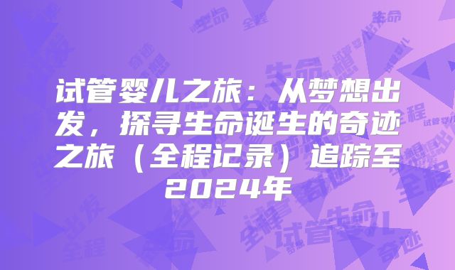 试管婴儿之旅：从梦想出发，探寻生命诞生的奇迹之旅（全程记录）追踪至2024年
