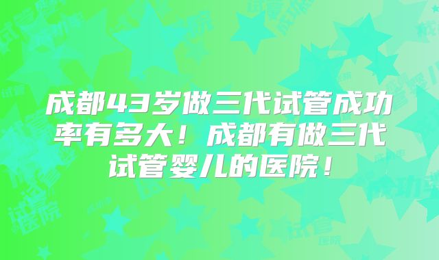 成都43岁做三代试管成功率有多大！成都有做三代试管婴儿的医院！