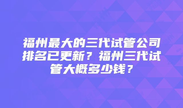 福州最大的三代试管公司排名已更新？福州三代试管大概多少钱？