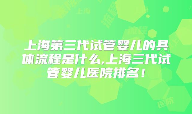 上海第三代试管婴儿的具体流程是什么,上海三代试管婴儿医院排名！