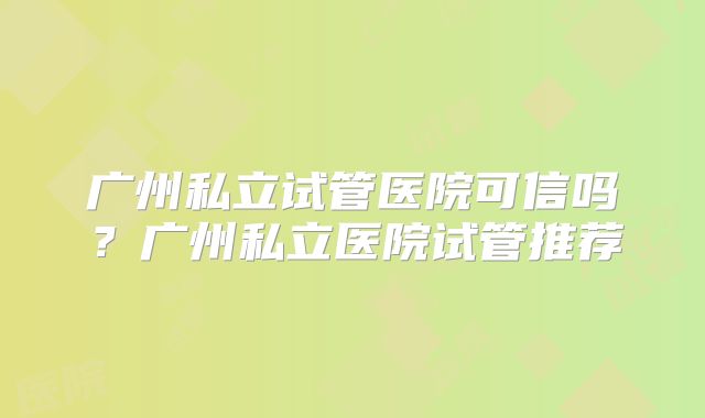广州私立试管医院可信吗？广州私立医院试管推荐