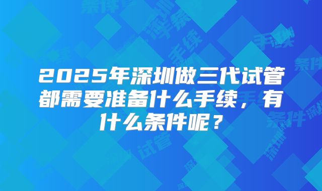 2025年深圳做三代试管都需要准备什么手续，有什么条件呢？