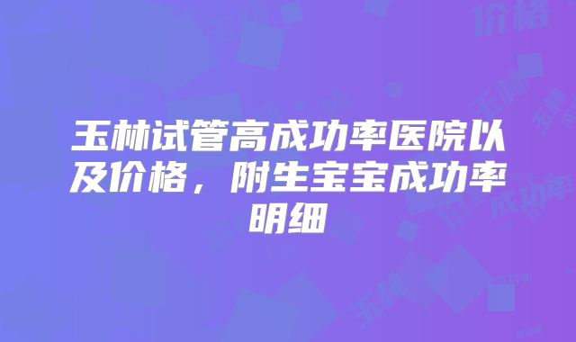 玉林试管高成功率医院以及价格,附生宝宝成功率明细