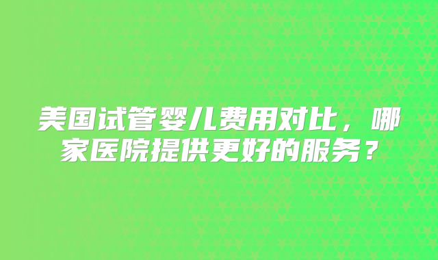 美国试管婴儿费用对比,哪家医院提供更好的服务?