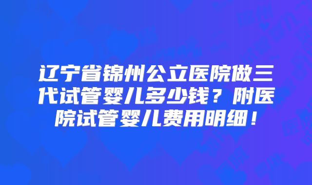 辽宁省锦州公立医院做三代试管婴儿多少钱？附医院试管婴儿费用明细！