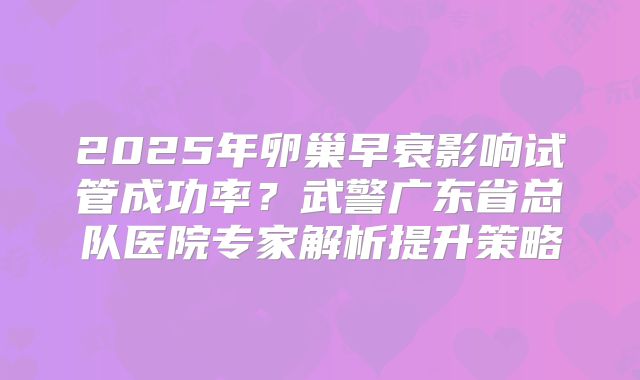2025年卵巢早衰影响试管成功率？武警广东省总队医院专家解析提升策略