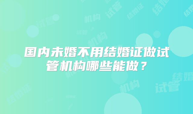 国内未婚不用结婚证做试管机构哪些能做?