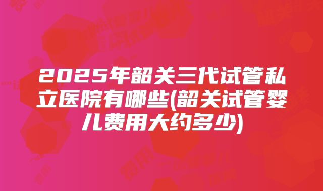 2025年韶关三代试管私立医院有哪些(韶关试管婴儿费用大约多少)