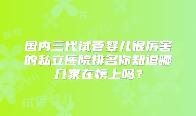 国内三代试管婴儿很厉害的私立医院排名你知道哪几家在榜上吗？