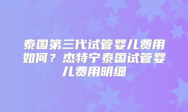 泰国第三代试管婴儿费用如何?杰特宁泰国试管婴儿费用明细