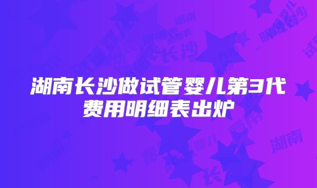 湖南长沙做试管婴儿第3代费用明细表出炉