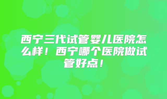 西宁三代试管婴儿医院怎么样!西宁哪个医院做试管好点!