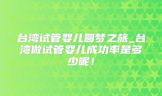 台湾试管婴儿圆梦之旅_台湾做试管婴儿成功率是多少呢！