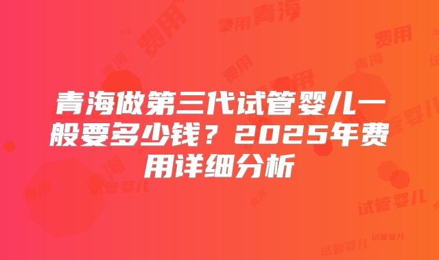 青海做第三代试管婴儿一般要多少钱?2025年费用详细分析