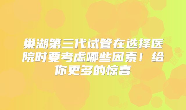 巢湖第三代试管在选择医院时要考虑哪些因素！给你更多的惊喜