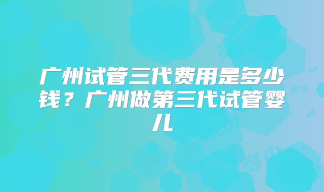 广州试管三代费用是多少钱？广州做第三代试管婴儿