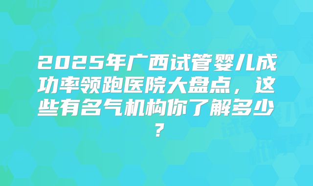 2025年广西试管婴儿成功率领跑医院大盘点,这些有名气机构你了解多少?
