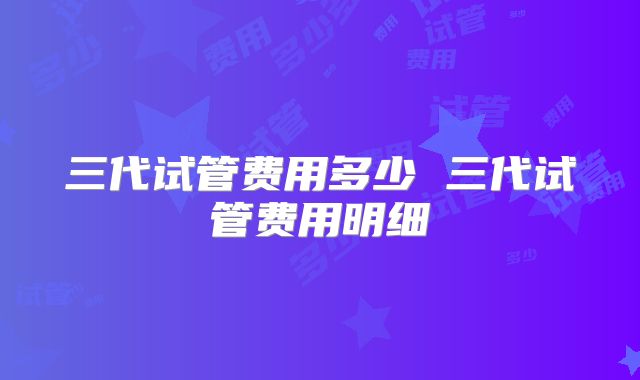 三代试管费用多少 三代试管费用明细