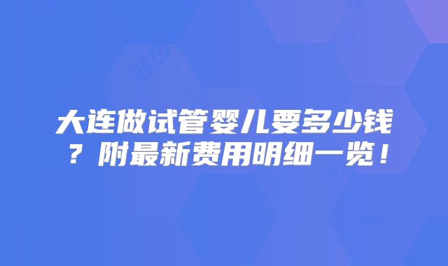 大连做试管婴儿要多少钱?附最新费用明细一览!