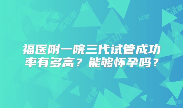 福医附一院三代试管成功率有多高？能够怀孕吗？