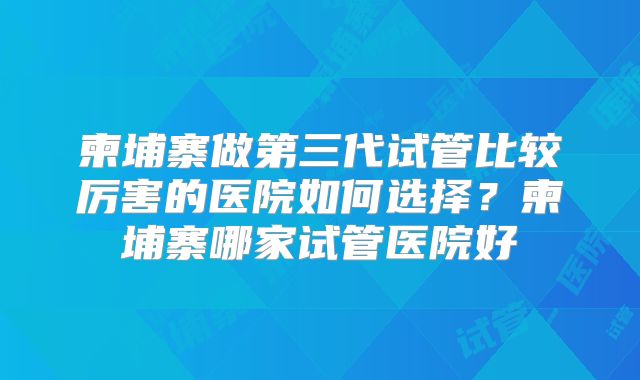 柬埔寨做第三代试管比较厉害的医院如何选择？柬埔寨哪家试管医院好
