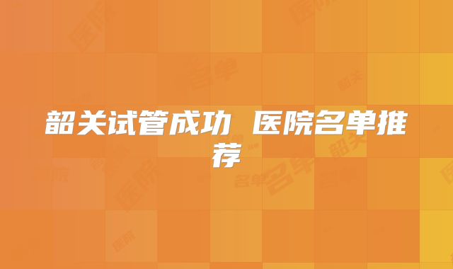 韶关试管成功 医院名单推荐