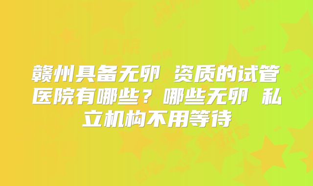 赣州具备无卵�资质的试管医院有哪些？哪些无卵�私立机构不用等待