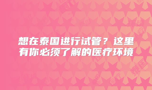 想在泰国进行试管?这里有你必须了解的医疗环境