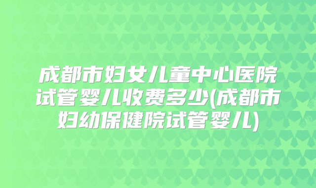 成都市妇女儿童中心医院试管婴儿收费多少(成都市妇幼保健院试管婴儿)