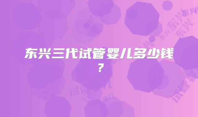 东兴三代试管婴儿多少钱?