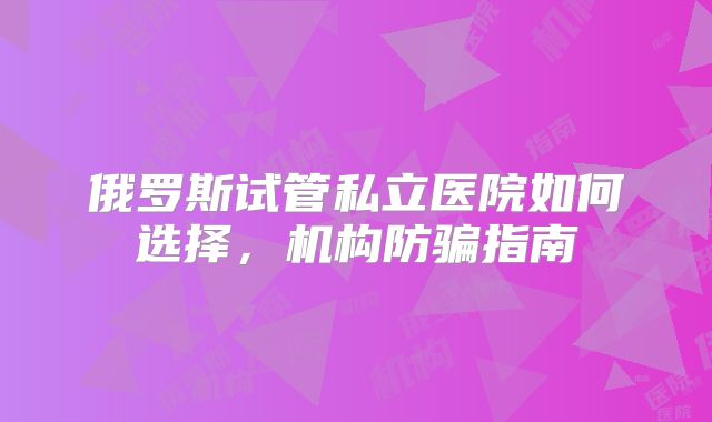 俄罗斯试管私立医院如何选择,机构防骗指南