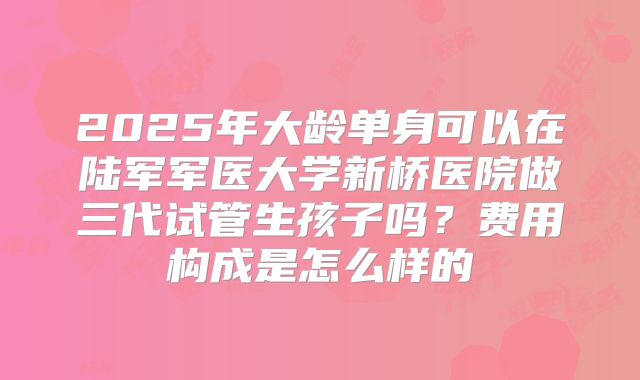 2025年大龄单身可以在陆军军医大学新桥医院做三代试管生孩子吗?费用构成是怎么样的