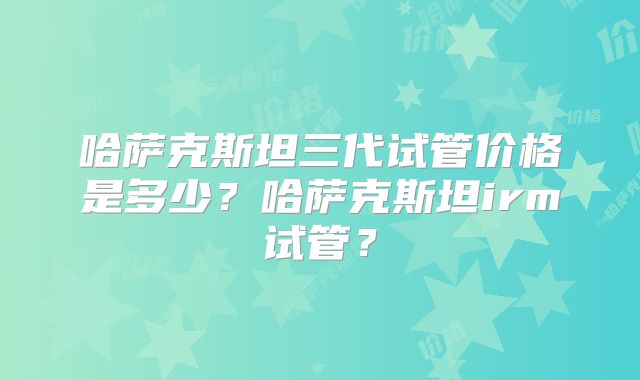 哈萨克斯坦三代试管价格是多少？哈萨克斯坦irm试管？