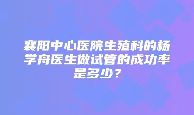襄阳中心医院生殖科的杨学舟医生做试管的成功率是多少？
