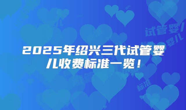 2025年绍兴三代试管婴儿收费标准一览！