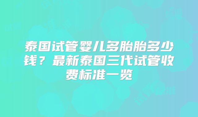 泰国试管婴儿多胎胎多少钱？最新泰国三代试管收费标准一览