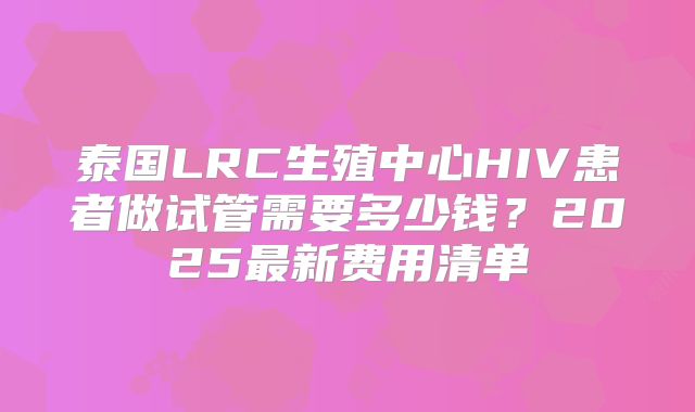 泰国LRC生殖中心HIV患者做试管需要多少钱?2025最新费用清单